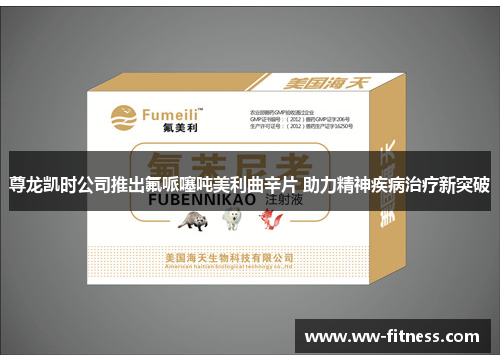 尊龙凯时公司推出氟哌噻吨美利曲辛片 助力精神疾病治疗新突破